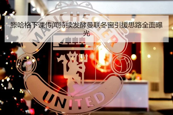 滕哈格下课传闻持续发酵曼联冬窗引援思路全面曝光